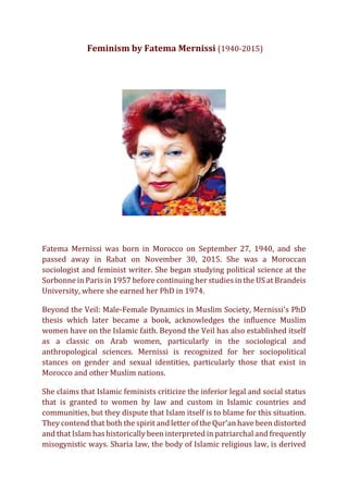 Feminism by Fatema Mernissi (1940-2015)
Fatema Mernissi was born in Morocco on September 27, 1940, and she
passed away in Rabat on November 30, 2015. She was a Moroccan
sociologist and feminist writer. She began studying political science at the
Sorbonne in Paris in 1957 before continuing her studies in the US at Brandeis
University, where she earned her PhD in 1974.
Beyond the Veil: Male-Female Dynamics in Muslim Society, Mernissi's PhD
thesis which later became a book, acknowledges the influence Muslim
women have on the Islamic faith. Beyond the Veil has also established itself
as a classic on Arab women, particularly in the sociological and
anthropological sciences. Mernissi is recognized for her sociopolitical
stances on gender and sexual identities, particularly those that exist in
Morocco and other Muslim nations.
She claims that Islamic feminists criticize the inferior legal and social status
that is granted to women by law and custom in Islamic countries and
communities, but they dispute that Islam itself is to blame for this situation.
They contend that both the spirit and letter of the Qur'an have been distorted
and that Islam has historically been interpreted in patriarchal and frequently
misogynistic ways. Sharia law, the body of Islamic religious law, is derived
 