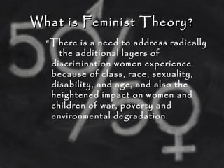 What is Feminist Theory?What is Feminist Theory?
“There is a need to address radically
the additional layers of
discrimination women experience
because of class, race, sexuality,
disability, and age, and also the
heightened impact on women and
children of war, poverty and
environmental degradation.
 