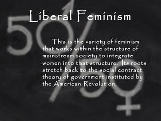 Liberal Feminism
This is the variety of feminism
that works within the structure of
mainstream society to integrate
women into that structure. Its roots
stretch back to the social contract
theory of government instituted by
the American Revolution.
 