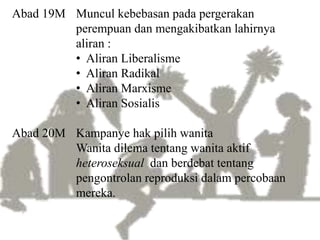Abad 19M Muncul kebebasan pada pergerakan
perempuan dan mengakibatkan lahirnya
aliran :
• Aliran Liberalisme
• Aliran Radikal
• Aliran Marxisme
• Aliran Sosialis
Abad 20M Kampanye hak pilih wanita
Wanita dilema tentang wanita aktif
heteroseksual dan berdebat tentang
pengontrolan reproduksi dalam percobaan
mereka.
 