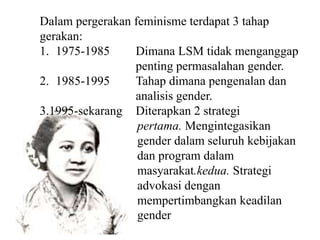 Dalam pergerakan feminisme terdapat 3 tahap
gerakan:
1. 1975-1985 Dimana LSM tidak menganggap
penting permasalahan gender.
2. 1985-1995 Tahap dimana pengenalan dan
analisis gender.
3.1995-sekarang Diterapkan 2 strategi
pertama. Mengintegasikan
gender dalam seluruh kebijakan
dan program dalam
masyarakat.kedua. Strategi
advokasi dengan
mempertimbangkan keadilan
gender
 