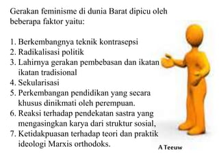 Gerakan feminisme di dunia Barat dipicu oleh
beberapa faktor yaitu:
1. Berkembangnya teknik kontrasepsi
2. Radikalisasi politik
3. Lahirnya gerakan pembebasan dan ikatan
ikatan tradisional
4. Sekularisasi
5. Perkembangan pendidikan yang secara
khusus dinikmati oleh perempuan.
6. Reaksi terhadap pendekatan sastra yang
mengasingkan karya dari struktur sosial,
7. Ketidakpuasan terhadap teori dan praktik
ideologi Marxis orthodoks. A Teeuw
 