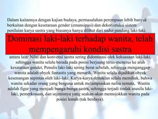Dalam kaitannya dengan kajian budaya, permasalahan perempuan lebih banyak
berkaitan dengan kesetaraan gender (emansipasi) dan dekonstruksi sistem
penilaian karya sastra yang biasanya hanya dilihat dari sudut pandang laki-laki.
Dominasi laki-laki terhadap wanita, telah
mempengaruhi kondisi sastra
antara lain: Nilai dan konvensi sastra sering didominasi olek kekuasaan laki-laki,
sehingga wanita selalu berada pada posisi berjuang terus-menerus ke arah
kesataraan gender, Penulis laki-laki sering berat sebelah, sehingga menganggap
wanita adalah obyek fantastis yang menarik. Wanita selalu dijadikan obyek
kesenangan sepintas oleh laki-laki. Karya-karya demikian selalu memihak, bahwa
wanita sekadar orang yang berguna untuk melampiaskan nafsu semata, Wanita
adalah figur yang menjadi bunga-bunga sastra, sehingga terjadi tindak asusila laki-
laki, pemerkosaan, dan sejenisnya yang seakan-akan memojokkan wanita pada
posisi lemah (tak berdaya).
 