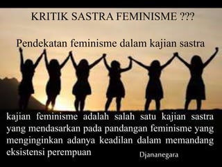 KRITIK SASTRA FEMINISME ???
Pendekatan feminisme dalam kajian sastra
kajian feminisme adalah salah satu kajian sastra
yang mendasarkan pada pandangan feminisme yang
menginginkan adanya keadilan dalam memandang
eksistensi perempuan Djananegara
 