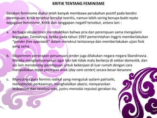 KRITIK TENTANG FEMINISME
Gerakan feminisme diakui telah banyak membawa perubahan positif pada kondisi
perempuan. Kritik tersebut bersifat teoritis, namun lebih sering berupa bukti nyata
kegagalan feminisme. Kritik dan tanggapan negatif tersebut, antara lain :
a. Berbagai eksperimen membuktikan bahwa pria dan perempuan sama mengalami
kegagalan. Contohnya, ketika pada tahun 1997 pemerintahan Inggris memberlakukan
“gender free approach” dalam merekrut tentaranya dan memberlakukan ujian fisik
yang sama.
b. Eksperimen penerapan persamaan jender juga dilakukan negara-negara Skandinavia.
Mereka mengkampanyekan agar laki-laki tidak malu berkerja di sektor domestik, dan
sisi lain mendorong perempuan untuk bekerjaan di luar rumah dengan cara
menyediakan tepat penitipan anak (day care center) secara besar-besaranc
c. Munculnya para feminis radikal yang mengutuk system patriarki,
mencemooh perkawinan, menghalalkan aborsi, menyarankan
lesbianism dan revolusi seks, justru menodai reputasi gerakan itu.
 