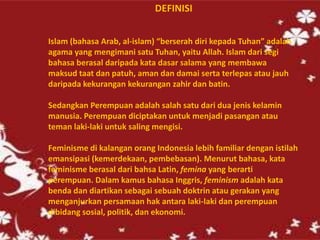 DEFINISI
Islam (bahasa Arab, al-islam) “berserah diri kepada Tuhan” adalah
agama yang mengimani satu Tuhan, yaitu Allah. Islam dari segi
bahasa berasal daripada kata dasar salama yang membawa
maksud taat dan patuh, aman dan damai serta terlepas atau jauh
daripada kekurangan kekurangan zahir dan batin.
Sedangkan Perempuan adalah salah satu dari dua jenis kelamin
manusia. Perempuan diciptakan untuk menjadi pasangan atau
teman laki-laki untuk saling mengisi.
Feminisme di kalangan orang Indonesia lebih familiar dengan istilah
emansipasi (kemerdekaan, pembebasan). Menurut bahasa, kata
feminisme berasal dari bahsa Latin, femina yang berarti
perempuan. Dalam kamus bahasa Inggris, feminism adalah kata
benda dan diartikan sebagai sebuah doktrin atau gerakan yang
menganjurkan persamaan hak antara laki-laki dan perempuan
dibidang sosial, politik, dan ekonomi.
 