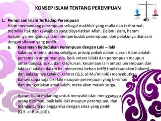 KONSEP ISLAM TENTANG PEREMPUAN
1. Pemuliaan Islam Terhadap Perempuan
Islam memandang perempuan sebagai makhluk yang mulia dan terhormat,
memiliki hak dan kewajiban yang disyariatkan Allah. Dalam Islam, haram
hukumnya menganiaya dan memperbudak perempuan, dan pelakunya diancam
dengan siksaan yang pedih.
a. Kesamaan Kedudukan Perempuan dengan Laki – laki
Salah satu tema utama sekaligus prinsip pokok dalam ajaran Islam adalah
persamaan antar manusia, baik antara lelaki dan perempuan maupun
antar bangsa, suku, dan keturunan. Kesamaan lain antara perempuan dan
laki-laki adalah dalam hal menerima beban taklif (melaksanakan hukum)
dan balasannya kelak di kahirat (Q.S. al-Mu’min:40) menyebutkan
bahwa siapa saja laki-laki maupun perempuan yang beriman
dan mengerjakan amal saleh, maka akan masuk surga.
Ajaran Islam melarang untuk menyakiti dan mengganggu
orang beriman, baik laiki-laki maupun perempuan, dan
mengancam pelanggarnya dengan siksa yang pedih
(Q.S. al-Buruj:10).
 