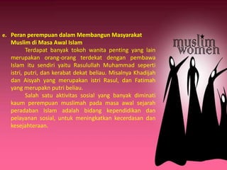 e. Peran perempuan dalam Membangun Masyarakat
Muslim di Masa Awal Islam
Terdapat banyak tokoh wanita penting yang lain
merupakan orang-orang terdekat dengan pembawa
Islam itu sendiri yaitu Rasulullah Muhammad seperti
istri, putri, dan kerabat dekat beliau. Misalnya Khadijah
dan Aisyah yang merupakan istri Rasul, dan Fatimah
yang merupakn putri beliau.
Salah satu aktivitas sosial yang banyak diminati
kaum perempuan muslimah pada masa awal sejarah
peradaban Islam adalah bidang kependidikan dan
pelayanan sosial, untuk meningkatkan kecerdasan dan
kesejahteraan.
 