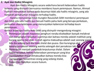 2. Ayat dan Hadist Misoginis
Ayat dan Hadits Misoginis secara sederhana berarti keberadaan hadits
tertentu yang disinyalir bernuansa membenci kaum perempuan. Namun, Ahmad
Fudhaili menyatakan bahwa pada dasarnya tidak ada hadits misoginis, yang ada
hanyalah pemahaman misoginis terhadap hadits.
Karena menurutnya tidak mungkin Rasulullah SAW membenci perempuan
dan tidak ada satu hadits pun kecuali hadits palsu baik yang berupa perkataan,
perbuatan atau ketetapan yang menunjukkan kebencian terhadap kaum
perempuan.
Berikut beberapa hadits Nabi SAW yang disinyalir mengandung misogini:
• Perempuan adalah mayoritas penghuni neraka disebabkan banyak melaknat
dan mengingkari kebaikan suaminya dan bahwa mereka adalah makhluk yang
kurang agama dan akal. Lemah agama maksudnya adalah saat seorang wanita
bila dia sedang haid dia tidak shalat dan puasa. Dan kurangnya akal
karena persaksian seorang wanita setengah dari persaksian laki-laki.
• Perempuan menjadi penyebab terputusnya shalat. Dalam
hadist tersebut, bahwa keberadaan perempuan yang bisa
membatalkan shalat dimaksudkan bahwa mereka bisa
mengganggu konsentrasi orang yang sedang shalat,
bukan membatalkan secara hukum.
• Dsb.
 