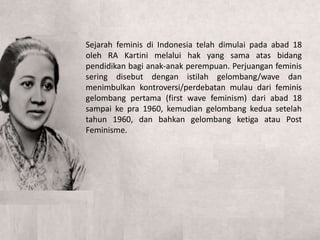 Sejarah feminis di Indonesia telah dimulai pada abad 18
oleh RA Kartini melalui hak yang sama atas bidang
pendidikan bagi anak-anak perempuan. Perjuangan feminis
sering disebut dengan istilah gelombang/wave dan
menimbulkan kontroversi/perdebatan mulau dari feminis
gelombang pertama (first wave feminism) dari abad 18
sampai ke pra 1960, kemudian gelombang kedua setelah
tahun 1960, dan bahkan gelombang ketiga atau Post
Feminisme.
 