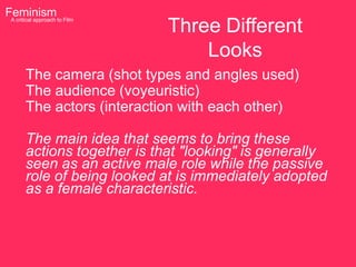 Feminism to Film
                           Three Different
 A critical approach




                               Looks
     The camera (shot types and angles used)
     The audience (voyeuristic)
     The actors (interaction with each other)

     The main idea that seems to bring these
     actions together is that "looking" is generally
     seen as an active male role while the passive
     role of being looked at is immediately adopted
     as a female characteristic.
 