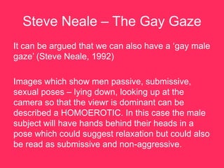 Steve Neale – The Gay Gaze
It can be argued that we can also have a „gay male
gaze‟ (Steve Neale, 1992)

Images which show men passive, submissive,
sexual poses – lying down, looking up at the
camera so that the viewr is dominant can be
described a HOMOEROTIC. In this case the male
subject will have hands behind their heads in a
pose which could suggest relaxation but could also
be read as submissive and non-aggressive.
 