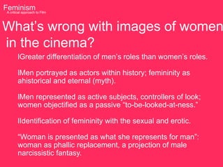 Feminism to Film
 A critical approach




What‟s wrong with images of women
in the cinema?
      lGreater differentiation of men‟s roles than women‟s roles.

      lMen portrayed as actors within history; femininity as
      ahistorical and eternal (myth).

      lMen represented as active subjects, controllers of look;
      women objectified as a passive “to-be-looked-at-ness.”

      lIdentification of femininity with the sexual and erotic.

      “Woman is presented as what she represents for man”:
      woman as phallic replacement, a projection of male
      narcissistic fantasy.
 