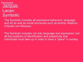 Feminism to Film
 A critical approach

 Jacques
 Lacan:
 Symbolic
   The Symbolic includes all expressive behaviors: language
   and art as well as social structures such as kinship relations
   (Claude Levi-Strauss).

   The Symbolic includes not only language and expression, but
   all the positions of identification and subjectivity that
   individuals must take up in order to have a "place" in society.
 