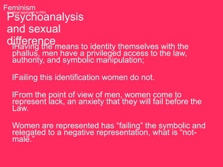 Feminism to Film
 A critical approach

 Psychoanalysis
 and sexual
 differencemeans to identity themselves with the
  lHaving the
    phallus, men have a privileged access to the law,
    authority, and symbolic manipulation;

    lFailing this identification women do not.

    lFrom the point of view of men, women come to
    represent lack, an anxiety that they will fail before the
    Law.

    Women are represented has “failing” the symbolic and
    relegated to a negative representation, what is “not-
    male.”
 