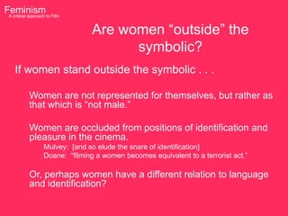 Feminism to Film
 A critical approach


                            Are women “outside” the
                                  symbolic?
   If women stand outside the symbolic . . .

         Women are not represented for themselves, but rather as
         that which is “not male.”

         Women are occluded from positions of identification and
         pleasure in the cinema.
              Mulvey: [and so elude the snare of identification]
              Doane: “filming a women becomes equivalent to a terrorist act.”

         Or, perhaps women have a different relation to language
         and identification?
 