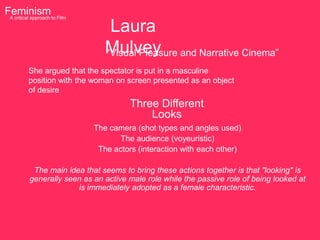 Feminism to Film
 A critical approach

                              Laura
                             Mulvey and Narrative Cinema”
                             “Visual Pleasure
       She argued that the spectator is put in a masculine
       position with the woman on screen presented as an object
       of desire
                                    Three Different
                                        Looks
                          The camera (shot types and angles used)
                                 The audience (voyeuristic)
                           The actors (interaction with each other)

         The main idea that seems to bring these actions together is that "looking" is
        generally seen as an active male role while the passive role of being looked at
                     is immediately adopted as a female characteristic.
 