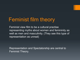 Feminist film theory
Feminist view film to be a cultural practise
representing myths about women and femininity as
well as men and masculinity. (They see this type of
representation as unreal)



Representation and Spectatorship are central to
Feminist Theory.
 