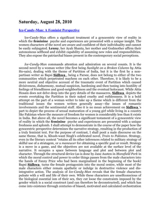 Saturday, August 28, 2010<br /> HYPERLINK quot;
http://neoenglishsystem.blogspot.com/2010/08/ice-candy-man-feminist-perspective.htmlquot;
 Ice-Candy-Man: A Feminist Perspective <br />Ice-Candy-Man offers a significant treatment of a gynocentric view of reality in which the feminine  psyche and experiences are presented with a unique insight. The women characters of the novel are aware and confident of their individuality and cannot be easily subjugated. Lenny, her Ayah Shanta, her mother and Godmother affirm their autonomous selfhood and exhibit capability of assuming new roles and responsibilities. They also expose the patriarchal biases present in the contemporary social perceptions.<br />Ice-Candy-Man commands attention and admiration on several counts. It is the second novel by a woman writer (the first being Sunlight on a Broken Column by Attia Ho-sain), dealing with the theme of Partition of India, but it is the first by a non-partisan writer as Bapsi Sidhwa , being a Parsee, does not belong to either of the two communities which perpetrated mayhem on each other. Therefore, it is likely to be a more neutral and objective account of the traumatic event of Partition which caused divisiveness, disharmony, mutual suspicion, hardening and then tuning into hostility of feelings of friendliness and good-neighborliness and the eventual holocaust. While Attia Hosain does not delve deep into the gory details of the massacres, Sidhwa  depicts the events overtaking the Partition in their naked cruelty and ruthlessness. It is a bold attempt on the part of a woman writer to take up a theme which is different from the traditional issues the women writers generally assay—the issues of romantic involvements and the sentimental stuff. Also it is no mean achievement on Sidhwa 's part to depict the process of sexual maturation of a young girl while living in a country like Pakistan where the measure of freedom for women is considerably less than it exists in India. But above all, the novel becomes a significant testament of a gynocentric view of reality in which the feminine  psyche and experiences are presented with a unique freshness and aplomb. I shall attempt to demonstrate in the course of the paper how the gynocentric perspective determines the narrative strategy, resulting in the production of a truly feminist text. For the purpose of contrast, I shall posit a male discourse on the same theme, that is, Khush-want Singh's celebrated novel, Train to Pakistan. Strategy, even in the literary context quot;
retains all its other inferences related to military strategy of skilful use of a stratagem, or a maneuver for obtaining a specific goal or result. Strategy is a move in a game, and the objectives are not available at the surface level of the narrative. It occupies a space between language and plot and between plot and character. Through the structural device (as is done by Jane Austen in Mansfield Pork in which the moral control and power to order things passes from the male characters into the hands of Fanny Price who had been marginalized in the beginning of the book) Bapsi Sidhwa  turns the female protagonists into the moral centre, while most of the male characters either remain apathetic or indulge in destructive violence and dis-integrative action. The analysis of Ice-Candy-Man reveals that the female characters pulsate with a will and life of their own. While these characters are unselfconscious of the biological essential ism of their sex, they cut loose the constraints imposed by the gender which is a social construct (and can therefore be deconstructed), and which has come into existence through centuries of biased, motivated and calculated orchestration of the aggressive patriarchal postulates. In a quot;
patriarchal social set up, masculinity is associated with superiority whereas 'femininity is linked with inferiority, and while masculinity implies strength, action, self-assertion and domination, femininity implies weakness, passivity, docility, obedience and self-negation. Ice-Candy-Man, though ostensibly a hero-oriented novel, subtly but effectively subverts the ingrained elements of patriarchy, privileging female will, choice, strength along with the feminine  qualities of compassion and motherhood.<br />The central consciousness of the fictional world of Ice-Candy-Man is represented by a young girl, Lenny, who is lame. The lameness of the narrator-protagonist becomes suggestive of the handicap a woman creative writer faces, when she decides to wield the pen, because writing, being an intellectual exercise, is considered a male bastion, outside the routine of a woman's submissive domesticity. Her recuperation symbolizes the overcoming of the constraint on the intellectual activity of writing by Bapsi Sidhwa . By making Lenny the narrator of the novel, the novelist lends weight and validity to the feminine  perspective on the nature of surrounding reality.<br />An essential difference between a feminist text and a male discourse is that in the latter it is the male who is invested with the qualities of heroism, sacrifice, justice and action while generally the female protagonists remain the recipients of the male bounty and chivalry, in a feminist text, it is the woman who quot;
performsquot;
 and controls and promotes the action by her active involvement and concern and in the process it is she who acquires the attributes of heroism and glory. In Ice-Candy-Man, the narrator's relationship with her cousin (he remains cousin throughout the novel, without the specific identity of a name) upholds the principle of equality (or even superiority of woman), as she does not allow him to manipulate her sexually and he remains a drooling figure, adoring her for her vivaciousness. In no way does Lenny's lameness become a source of self-pity or a constricting force on her psyche. She remains assertive, at times even aggressive and holds her own when it comes to the crunch. And who is the formative influence on Lenny? Her Ayah, Shanta.<br />The Ayah is a flame of sensuousness and female vitality around whom the male moths hover constantly and hanker for the sexual warmth she radiates. She acts like the queen bee who controls the actions and emotions of her male admirers: the Fal-lattis Hotel cook, the Government House gardener, the butcher, the compactly minded quot;
head and body masseurquot;
 and the Ice-Candy-Man. The measure of Ayah's power is seen when she objects to the political discussion among her multi-religious admirers as she fears discord the Ice-Candy-Man defers to her wish and says, quot;
It's just a discussion among friends . . . such talk helps clear the air . . . but for your sake, we won't bring it up again.quot;
 Epitomizing the strength of the feminity of a female, she infuses in Lenity the ideas of independence and choice. Flirtatious and coquettish, the Ayah is fully aware and confident of herself as an individual, who cannot be taken advantage of. At the same time, she is fiercely loyal to the interests of the family she serves and is extremely protective of Lenny, as a mother would be, besides being emotionally attached to her. She suffers during the Partition riots, she is abducted by the cronies of the Ice-Candy-Man, ravished and raped by the hoodlums, kept as the Ice-Candy-Man's mistress for a few months and then is forced to become the Ice-Candy-Man's bride. Her name is changed from Shanta to Mumtaz and she is kept at a kotha even after her marriage. During the interregnum between her abduction and marriage, she, in the words of Godmother, is quot;
used like a sewerquot;
 by quot;
drunks, pedlars, sahibs and cut-throats,quot;
 with the connivance of the Ice-Candy-Man. But as soon as the opportunity presents itself, she seizes, her freedom and gets away from the man she does not love. She is firm and decisive. quot;
I want to go to my family.... I will not live with him,quot;
 she tells Godmother. And this decision is in spite of the Ice-Candy-Man's love for her who weeps, snivels and pleads humbly with the Godmother to let her remain with him as he has married the Ayah. He receives a thrashing at the hands of the burly Sikh Guard at the Recovered Women's Camp gate, where Ayah is admitted and turns into a madfaqir, going to the extent of following the Ayah to Amritsar. Lenny's mother conforms to the traditional Image of a fidel, faithful and serving wife who seems to be capable only of humouring things out of her husband. She submits to the moods of the man she is wedded to, tolerating in the process, the conven-tional hegemony given to the male of the species among human beings. And here it appears, the writer could not muster courage enough to invest her (Lenny's mother) with qualities different from those she does, considering the social ethos in the country of her habitat. But the feminist in Sidhwa  cuts a caper, and achieves her end in a subtle and complex way. While in Train to Pakistan, it is Juggut Singh (Jugga) who, ennobled by his feelings of love for his beloved Nooran, saves, at the cost of his own life, the whole train-load of Muslims migrating to Pakistan in a bid to get away from the clutches of the violent riots, in Ice-Candy-Man, it is Lenny's mother and Lenny's aunt who play the sterling humanitarian and heroic role of fighting for the lives and property of Hindus. Clearing herself of Lenny's accusation that she has been helping in the communal conflagration, she says: quot;
we were only smuggling the rationed petrol to help our Hindu and Sikh friends to run away. . . . And also for the convoys to send kidnapped women, like your ayah, to their families across the border.quot;
 Thus, it is the two women who undertake the risky job of sav.ing lives in danger and the fact acquires significance in the fictional scheme of things.<br />Towering high among the women protagonists is the vibrant figure of Lenny's Godmother (one of her aunts) whose name is Rodabai. Godmother's personality sparkles with razor-sharp wit, her indefatigable stamina, her boundless love for Lenny, and her social commitment. Her sense of humour, her deer-like agility, in spite of her old age, and her power to mould, modify and order not only individuals but even the system, when she so desires, earn her respect and admiration of people around her. But besides these qualities she is endowed with profound understanding of human existence and her wisdom is revealed when she consoles the Ayah, in the aftermath of what has been done to her: quot;
That was fated, daughter. It can't be undone. But it can be forgiven. . . . Worse tilings are forgiven. Life goes on and the business of living buries the debris of our pasts. Hurt, happiness . . . all fade impartially ... to make way for fresh joy and new sorrow. That is the way of life.quot;
 The most glorious example of her self-confidence, authoritativeness, capacity to handle cri-sis-situations deftly is provided by her dealing with the Ice-Candy-Man and the rescue of the Ayah she effects after she has been kidnapped and is kept at a kotha. The Ice-Candy-Man is propped with the power of the pimp-community, consisting of lawless elements. Endowed with a glib tongue, he is not an easy person to deal with. I would like to quote snatches of the confronting conversation, in order to bring out, in full measure, the power to annihilate the adversary Rodabai possesses:<br />Affected at last by Godmother's stony silence, Ice-Candy-Man lowers his eyes. His voice divested of oratory, he says, quot;
I am her slave, Baijee. I worship her. She can come to no harm with me.quot;
<br />quot;
No harm?quot;
 Godmother asks in a deceptively cool voice—and arching her back like a scorpion its tail, she closes in for the kill. quot;
You permit her to be raped by butchers, drunks, and goondas and say she has come to no harm?quot;
<br />Ice-Candy-Man's head jolts back as if it's been struck.<br />quot;
Is that why you had her lifted off—let hundreds of eyes probe her—so that you could marry her? You would have your own mother carried off if it suited you! You are a shameless badmash! Nimakharaml Faithless!'-'<br />Godmother's undaunted visit to the disreputable quot;
Hira Mandiquot;
 (the area of kothas) and the rescue of the Ayah, once she is convinced that the Ayah is being kept by force against her will, are commendable indeed. Godmother concentrates in her character what the feminists feel is very important for a woman to realize her individuality: the feeling of quot;
self-worth.quot;
<br />As against Sidhwa 's novel, Khushwant Singh's Train to Pakistan is manifestly a male discourse in which it is the men who are in command and it is they who occupy the centre of the stage. The focus is on the hero, Juggut Singh mostly, and even though he is portrayed as a budmash, the writer's sympathy and admiration are obviously for him: for his devil-may-care attitude, his jauntiness, his physical stature (and later for his moral stature as well). When Juggut Singh has been arrested for the dacoity and the murder in the village of Mano Majra, the novelist comments: quot;
Juggut Singh's head and shoulders showed above the turbans of the policemen. It was like a procession of horses with an elephant in their midst—taller, broader, slower with his chain clanking like ceremonial trappings. There is hardly a woman character in the novel who matches the heights Juggut Singh reaches. It is a man's world of Juggut Singh, the budmash turned into a moral hero, Hukam Chand, the Magistrate and the Deputy Commissioner who tries his best to keep the situation under control in Mano Majra in the wake of turbulence caused by the Partition, Iqbal, the Marxist, whose ideology fails him in this time of crisis, Bhai Meet Singh, the priest of the village Gurd-wara, who wants to keep on the right side of the police and the police sub-inspector, who is angry with the Sikhs of Mano Majra for not mauling the Muslims. The relationship between Juggut Singh and his beloved Nooran is that of an overbearing lover and submissive beloved. Once his lust overtakes him, he lays her, her protests notwithstanding, and he talks to her peremptorily. Nooran's words about him confirm this point: quot;
That is all you want. And you get it. You are just a peasant. Always wanting to sow your seed. Even if the world were going to hell yon would want to do that. Even when guns are being fired in the village. Wouldn't you?quot;
 And when, frightened by the sound of gun-shots, and by the prospect of her absence being noticed, she tells him that she will never come to see him again, he says angrily, quot;
Will you shut up or do I have to smack your face?quot;
 Let us now compare the relationship between Lenny and Cousin. The latter's carnal cravings are thwarted determinedly by Lenny. quot;
Ever ready to illuminate, teach and show me things, Cousin squeezes my breasts and lifts my dress and grabs my elasticized cotton knickers. But having only the two hands to do all this with he can't pull them down because galvanised to action I grab them up and jab him with my elbows and knees; and turning and twisting, with rny toes and heels.quot;
 No woman character in Train to Pakistan attains heroic stature; they remain sex objects, on altars of grand sacrifice and macho love or remain consigned to the parameters of the conventional concept of womanhood. Clearly, the perception of woman is patriarchal and, therefore, women are not individually realized beings. They remain on the margin of the plot, while the task of further-ing the action is given to the male protagonists. (Of course, Nooran indirectly galvanises Jugga into the significant humane act.) While Khushwant Singh's I Shall Not Hear the Nightingale portrays a fully realized, towering character in the person of Sabhrai, who remains an impressive figure throughout the book, with her qualities of faith in the Great Guru, moral uprightness, empathy and religious poise, the women characters in Train to Pakistan remain pale shadows of their male counterparts.<br />But then we come across the oppression and exploitation of her younger sister by Rodabai (Godmother). In spite of the younger sister's slaving obedience (she is called Slavesister), she is treated shabbily and frequently humiliated by Rodabai. Slave-sister's humiliation in the presence of others becomes unseemly and unpalatable. She is leading the life of a bonded slave, forced to suppress her self in every interaction (confrontation, to be precise) with the old lady; she is not allowed to exercise her discretion or her will in any situation. Does this relationship serve any creative purpose in the novel? On the face of it, it just appears to be a dispensable part of the plot, whose removal would not affect the coherence or the compactness of the structure. But I think, Sidhwa  wants to convey an important message, or warning that the exploitation, manipulation and suppression of one individual by another are not confined to the male-female relationship. These can exist between a female-female relationship as well and become as vicious and debilitating for the victim as when a male dominates and exploits a woman. The feminists, it seems, are being made alive to the dangers of replicating the patriarchal principle and thus perpetuating the class of the exploiters and the exploited amorfgst themselves. This makes Sidhwa 's feminist credo broader, fairer and more responsive to the human condition.<br />Ice-Candy-Man, thus, becomes a feminist text in the true sense of the term, successfully attempting to bring to the centre-stage the female protagonists. These protagonists, while on the one hand, come alive on account of their realistic presentation, on the other, tliey serve as the means of consciousness-raising among the female segment of society. Literature is a powerful tool in the hands of creative writers to modulate and change the societal framework, and Sidhwa  through her extremely absorbing and interesting work seeks to contribute to the process of change that has already started all over the world, involving a reconsideration of women's rights and status, and a radial restructuring of social thought. Sidhwa  belongs to that group of women creative writers who have started to depict quot;
determined women for whom the traditional role is inadequate, women who wish to affirm their independence and autonomy and are perfectly capable of assuming new roles and responsibilities.quot;
 These writers wish to build a world which is free of dominance and hierarchy, a world that rests on the principles of justice and equality and is truly human.<br />http://neoenglishsystem.blogspot.com/2010/08/ice-candy-man-feminist-perspective.html<br />Ice-Candy-Man: A Saga of Female Suppression and Marginalization <br />Ice-Candy-Man projects the violent and chaotic days of India-Pakistan Partition in 1947. Through the character of Lenny, Sid-hwa has given graphic details of the political changes occurring in the country, as well as its effect on the citizens of India. The novelist has very realistically illustrated women's plight and exploitation in the patriarchal society. Men establish their masculine powers and hence fulfil their desires by brutally assaulting women. Men as aggressors feel elated and victorious whereas women endure the pain and humiliation of the barbarity enacted upon them. Sidhwa, as a novelist, talks of emancipation of women. Hence the novel ends on a positive note. Women strive to come out of their plight and finally move forward from their degraded and tormented state to start their lives afresh.<br />Feminism as a movement has played a very vital role in projecting the suppressed status of women in the patriarchal society. In the domain of patriarchal culture, woman is a social construct, a site on which masculine meanings get spoken and masculine desires enacted. As Sushila Singh puts it in Feminism and Recent Fiction in English: quot;
Human experience for centuries lias been synonymous with the masculine experience with the result that the collective image of humanity has been one-sided and incomplete. Woman has not been defined as a subject in her own right but merely has an entity that concerns man either in his real life or his fantasy life. Many contemporary writers have projected the plight of women based on caste, creed, religion, gender-prejudices, community and beliefs, and are trying to suggest some pragmatic solutions to them. Though the conservative social norms and myths of feminine behaviour are challenged all over the world yet a change in the attitude of patriarchal society towards woman is at a snail's pace. Bapsi Sidhwa's novel Ice-Candy-Man represents a series of female characters who have survived in a chaotic time of 1947 in India, which can be registered as the period of worst religious riots in the history of India.<br />Sidhwa has given a very realistic and transparent picture of carnage during Hindu-Muslim riots in 1947. The novel mirrors men becoming adversary on the basis of their religion and also represents the changing political scenario of the country. Emotional turmoil, individual weakness, barbarities of communal riots and the brutalities inflicted on women amidst this iconoclastic ruthlessness and communal frenzy have been very realistically projected by the novelist. The whole story has been narrated by the female protagonist Lenny who relates the horrors of violence and her personal observations and reactions. The protagonist not only observes but also analyses men's lascivious and degrading attention towards women, voraciousness of male sexual desires, women's plight as they are reduced to the status of sexual objects, and relates the peculiar disadvantages, social and civil, to which they are subjected.<br />Lenny as a narrator moves from one phase of her life, i.e., childhood to adolescence. During this journey, she understands the changes taking place in the society, men's attitude towards women and women's subjection. The whole phase helps her to develop a more mature vision towards life. She gives a closer look at the relationship between men and women which awakens her young mind to develop a vision of her own.<br />The narrator relates her life as quot;
My world is compressed.quot;
 As a physically handicapped girl, her world is restricted to the four walls of the house. As a child she spends most of her time with her Godmother. She terms her Godmother's room as, quot;
My refuge from the perplexing unrealities of my home on Warris Road.quot;
 As a child she had no inclination to have female possession though from time to time she was advised to have one by the women of her family. She recalls: quot;
I can't remember a time when I ever played with dolls though relatives and acquaintances have persisted in giving them to me.quot;
 This reflects the sexual identity thrust upon her time and again. Her schooling is stopped as suggested by Col. Bharucha, her doctor, because she was suffering from polio. He concludes, quot;
She'll marry—have children—lead a carefree, happy life. No need to strain her with studies and exams.quot;
 Lenny concludes that the suggestion made by Col. Bharucha sealed her fate. It reveals the limitations associated with a girl's life. Development of feminine virtues with female nature and carrying out the responsibilities associated with the domestic affairs are considered as the only aim for women. Patriarchal society considers women as physically weak to venture into the world outside the four walls of their houses and too deficient to make important decisions. Hence women are relegated to the domestic sphere where they have to accept the hegemony of a male counterpart. Since ages it is considered that it is a woman's duty to tend house, raise children and give comfort to her family. Shashi Deshpande, a contemporary novelist, suggests that women should be given enough space to realize their true personality. She points out in an interview to Geetha Gangadharan:<br />The stress laid on the feminine functions, at the cost of all your potentials as an individual enraged me. I knew I was very intelligent person, but for a woman, intelligence is always a handicap. If you are intelligent, you keep asking, quot;
Why, why, whyquot;
 and it becomes a burden.<br />Simone de Beauvoir also holds the same view about social conditioning. According to her, mothers are highly responsible for inculcating feminine traits of submission and self-abnegation in women. She writes in The Second Sex that the girl-child is often concerned in this way with motherly tasks; whether for convenience or because of hostility and sadism, the mother thus rids herself of many of her functions; the girl in this matter made to fit precociously into the universe of curious affairs; her sense of importance will help her in assuming her femininity. But she is deprived of happy freedom, the carefree aspect of childhood, having become precociously a woman, she leaves all too soon the limita-tions this estate imposes upon a human being; she reaches adolescence as an adult, which gives her history a special character.<br />Lenny as a girl learns that marriage of girls is of utmost importance to their parents. Independence and self-identity are meant for men. The intense concern for her marriage even in her childhood puts Lenny in dismay. She states, quot;
Drinking tea, I am told, makes one darker. I'm dark enough. Everyone says, 'It's a pity Adi's fair and Lenny so dark. He's a boy. Anyone will marry him.quot;
<br />Shequot;
 recognizes the biological exploitation of women as she grows. As a child she cherishes her mother's love and her father's protection but the whole episode of Ice-Candy-Man and Ayah destroys all her conceptions about love. She was shocked to perceive Ice-Candy-Man pushing his wife Ayah into the business of prostitution. She concludes, quot;
The innocence that my parents' vigilance, the servants' care and Godmother's love sheltered in me, that neither Cousin's carnal cravings, nor the stories of the violence of the riots, could quite destroy, was laid waste that evening by the emotional storm that raged around me. The confrontation between Ice-Candy-Man and Godmother opened my eyes to the wisdom of righteous indignation over compassion. To the demands of gratification and the unscrupulous nature of desire. The site of Hindu and Muslim women being raped during the riots petrifies her. She watches men turning into beasts leaving no room for moral and human values. Women including Ayah were becoming prey of men. Lenny was shocked to see the human mind which was built of nobler materials getting so easily corrupted. Men were declaring superiority over each other by sexually assaulting women. Women had nothing in their favour. Envy, malice, jealousy, rage for personal power and importance in men were leading to violence and injury. Shashi Deshpande states:<br />rape is for me the grossest violation of trust between two people. Whether it is someone in the family or your husband or any other man who commits a rape, it destroys the trust between men and women. It is also the greatest violence because it is not only the woman's body but it is her mind and feeling of her right to have a control on her body which is gone.<br />Sidhwa has also projected the aftermath of such inhuman and barbaric acts against women after the riots. She has projected the farcical social behaviour which victimizes women alone for any bodily violence and leaves them to wail with their bitter experience which gives them a feeling of pain and sense of loss. Lenny is shocked to see the changing attitude of men towards one another. Religious enmity easily erased the threads of friendship. She concludes:<br />And I became aware of religious differences. It is sudden. One day everybody is themselves—and the next day they are Hindu, Muslim, Sikh and Christian. People shrink, dwindling into symbols.<br />She knows that men of different religions can never become friends again. To take revenge was their only motive in life. Lenny concludes, quot;
Now I know surely. One man's religion is another man's poison.quot;
 Lenny is not ready to accept the prevailing social condition. As a grown up she analyses the whole situation and draws some conclusions. She decides to hunt for her lost Ayah, who also became a prey of the Hindu-Muslim riots. Lenny decides to talk to her mother regarding Ayah. She wants to save Ayah from the terrible profession of prostitution as told by her cousin. Lenny decides, quot;
If those grown men pay to do what my comparatively small cousin tried to do, then Ayah is in trouble. I think of Ayah twisting Ice-Candy-Man's intrusive toes and keeping the butcher and wrestler at arm's length. And of those stranger's'hands hoisting her chocolate body into the cart. . . . I decide it's time to confront Mother.quot;
 Due to Lenny's continuous persistence at home, she is informed about Ayah's whereabouts. The novel ends with Ayah being sent back to her parents' home.<br />Throughout the novel, Lenny appears as a courageous and bold girl who is not ready to succumb to the communal frenzy. She is inquisitive, daring, demanding and lively. Sidhwa has given a feminist touch to the character of Lenny who moves forward in life despite various hindrances and obstacles. As she observes the lives of various women around her, she understands the limitations associated with women's lives in patriarchal society. She is shocked to see men betraying and sexually assaulting women and exploiting them. Sidhwa as a writer encourages women to transgress the line of marginalization. She states in an interview:<br />As a woman, one is always marginalised. 1 have worked among women to create an awareness of their rights and protested against repressive measures aimed at Pakistani women and minority community.<br />Lenny's mother is another interesting female character of the novel. As a servile housewife, she limits her life to the four walls of her home. She reticently follows her husband, who is the decision-maker of the family. Lenny's mother is a representative of those traditional women who as subordinates never express their desire to establish themselves as better human beings. Sidhwa seems to illustrate through. Lenny that men have to dilute their ego and women have to eschew the image of weaker sex or deprived femininity. Mindsets need to be changed in order to establish equality between the sexes. The patriarchal society should perceive women beyond the roles of daughters, wives and mothers. Traditional male fantasies have created a particular image of women to suit their interests—submissive, servile, docile and self-abnegating. These fantasies have become alive, as women have been meticulously trained by the patriarchal/social system to assimilate them. A big transformation is required at the social level, which will acknowledge women as human beings with souls, desires, feelings, ambitions and potentials. Simultaneously women should utilize their potentials beyond their domestic life to assert their individuality. The novel Ice-Candy-Man projects through Lenny's mother that women should have a purpose in life besides domesticity which should be developed by them to the best of their abilities. Women need to liberate themselves from the constraints of 'womanliness' which will erase the existing discrepancies regarding their marginalization. Lenny's mother exhibits a change in her personality by the end of the novel. She becomes acquainted with the political changes occurring in the country during India-Pakistan division. She emerges as a social worker. Along with -Lenny's Electric-Aunt, she helps the victims of 1947 riots. She provides people with petrol who wanted to cross the border and helps the raped and exploited women. Lenny's mother shows a lot of similarity with Bhabani Bhattacharya's female character Monju in So Many Hungers. Monju appears as a fuller and maturer woman by the end of the novel. In the beginning she projects the womanly traits of being happy and content with her life and family. But gradually, with the passage of time, the pathetic incidences of Bengal famine and pictures of human life transform her. She learns to think beyond the realms of her own life and as a human cannot remain blind to and detached from the miseries and traumas of others. With a soul to feel and a mind to think it is very difficult to shut oneself behind the door when people are screaming for help and rescue. Similarly Lenny's mother could not resist herself from helping the victims of 1947 riots.<br />Sidhwa exposes the patriarchal practices of the society which marginalize their growth and development and also represents women's psychology that has been toned by centuries of conditioning.<br />Hence, we can conclude that Sidhwa as a writer has a constructive approach towards women's predicament. Women may not just fill a place in the society but they should fit in it. By leading a contented life they paralyze their lives but if they desire they will have courage to break through their their plight and afford opportunity for betterment.<br />