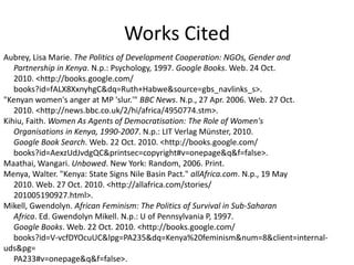 Works CitedAubrey, Lisa Marie. The Politics of Development Cooperation: NGOs, Gender and      Partnership in Kenya. N.p.: Psychology, 1997. Google Books. Web. 24 Oct.      2010. <http://books.google.com/      books?id=fALX8XxnyhgC&dq=Ruth+Habwe&source=gbs_navlinks_s>.  "Kenyan women's anger at MP 'slur.'" BBC News. N.p., 27 Apr. 2006. Web. 27 Oct.      2010. <http://news.bbc.co.uk/2/hi/africa/4950774.stm>.Kihiu, Faith. Women As Agents of Democratisation: The Role of Women's      Organisations in Kenya, 1990-2007. N.p.: LIT Verlag Münster, 2010.      Google Book Search. Web. 22 Oct. 2010. <http://books.google.com/      books?id=AexzUdJvdgQC&printsec=copyright#v=onepage&q&f=false>. Maathai, Wangari. Unbowed. New York: Random, 2006. Print.Menya, Walter. "Kenya: State Signs Nile Basin Pact." allAfrica.com. N.p., 19 May      2010. Web. 27 Oct. 2010. <http://allafrica.com/stories/      201005190927.html>.Mikell, Gwendolyn. African Feminism: The Politics of Survival in Sub-Saharan      Africa. Ed. Gwendolyn Mikell. N.p.: U of Pennsylvania P, 1997.      Google Books. Web. 22 Oct. 2010. <http://books.google.com/      books?id=V-vcfDYOcuUC&lpg=PA235&dq=Kenya%20feminism&num=8&client=internal-uds&pg=      PA233#v=onepage&q&f=false>. 