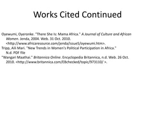 Works Cited ContinuedOyewumi, Oyeronke. "There She Is: Mama Africa." A Journal of Culture and African      Women. Jenda, 2004. Web. 31 Oct. 2010.      <http://www.africaresource.com/jenda/issue5/oyewumi.htm>.Tripp, Aili Mari. "New Trends in Women's Political Participation in Africa."      N.d. PDF file"Wangari Maathai." Britannica Online. Encyclopedia Britannica, n.d. Web. 26 Oct.      2010. <http://www.britannica.com/EBchecked/topic/973110/ >. 
