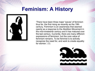 Feminism: A History
‘There have been three major 'waves' of feminism
thus far, the first rising as recently as the 19th
century. Feminism is an awareness that dawned
openly as a response to the Abolition Movement in
the mid-nineteenth century and it has matured over
the last century. Currently, there are many different
expressions of feminism, but the core value of
feminism remains. To be feminist is to actively
recognize the need for, and work to create equality
for women.’ (1)
 