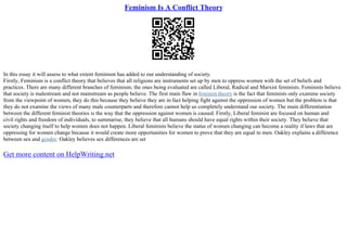 Feminism Is A Conflict Theory
In this essay it will assess to what extent feminism has added to our understanding of society.
Firstly, Feminism is a conflict theory that believes that all religions are instruments set up by men to oppress women with the set of beliefs and
practices. There are many different branches of feminism; the ones being evaluated are called Liberal, Radical and Marxist feminists. Feminists believe
that society is malestream and not mainstream as people believe. The first main flaw in feminist theory is the fact that feminists only examine society
from the viewpoint of women, they do this because they believe they are in fact helping fight against the oppression of women but the problem is that
they do not examine the views of many male counterparts and therefore cannot help us completely understand our society. The main differentiation
between the different feminist theories is the way that the oppression against women is caused. Firstly, Liberal feminist are focused on human and
civil rights and freedom of individuals, to summarise, they believe that all humans should have equal rights within their society. They believe that
society changing itself to help women does not happen. Liberal feminists believe the status of women changing can become a reality if laws that are
oppressing for women change because it would create more opportunities for women to prove that they are equal to men. Oakley explains a difference
between sex and gender. Oakley believes sex differences are set
Get more content on HelpWriting.net
 