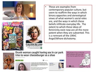 • These are examples from
contemporary popular culture, but
seem to reaffirm the ways in which
binary opposites and stereotypical
views of what women’s social roles
are, and the ways in which these
beliefs infiltrate everyday life. The
extent to which these ideas of
femininity exist now are all the more
potent when they are subverted. This
is a remnant of the 19thC
Angel/Whore dichotomy.
 