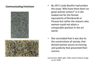 Communicating Feminism • By 1971 Linda Nochlin had written
the essay ‘Why have there been no
great women artists?’ In it she
looked not for the female
equivalents of Rembrandt or
Picasso but rather the reasons why
women could not attain a
comparable position in the art
world.
• She concluded that it was due to
the constrictions of society, that
denied women access to training
and publicity that prevented their
success.
[Lee Krasner, Night Light, 1948; Jackson Pollock, Image
no.23, 1949]
 