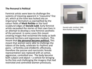 The Personal is Political
Feminist artists were keen to challenge the
systems of meaning apparent in ‘masculine’ fine
art, which at the time was locked into an
impersonal' formalism as exemplified by the
colour fields of Mark Rothko or the hard
sculptural edges of Donald Judd. Early feminist
artists excavated the stories of their own lives in
an attempt to develop a new feminist aesthetic
of the personal. In some cases this meant
creating images that reclaimed the body as both
personal territory and expressive medium. This
meant that the personal became political. This
meant that women were able to challenge the
taboos of the body, celebrate its rhythms and
pains – of fertility and childbirth; effectively,
therefore the passive and narcissistic female
representation was replaced with an active,
aggressive, controlled one. The body became
both subject and object – a vehicle for bringing
to the fore and challenging the imagery that had
restricted and controlled women previously.
Donald Judd, Untitled, 1968;
Mark Rothko, No.8, 1964
 