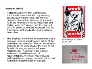 Women’s Work?
• Historically, the arts that women were
traditionally associated with e.g. weaving,
sewing, quilt making were seen more as
domestic chores than art forms of any worth.
As Sheila Rowbotham noted ‘Pots break and
textiles wear out’. Women artists redressed
this and aimed to ‘subvert’ craftwork and tell
their stories with media that had previously
been silent.
• This emphasis on the female experience was a
common trend amongst women artists of the
late sixties and seventies. The aim was to lend
credence to the work of what they saw as the
female labourer, otherwise hidden or
marginalised. This kind of work in all its
variances, created new forms of
representation, systems of meaning, and
addressed issues, perspectives and voices that
had hitherto been hidden or silenced.
Barbara Kruger, ‘It’s a Small
World’, 1990
 