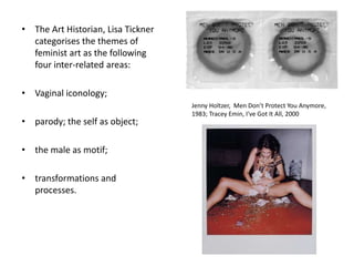 • The Art Historian, Lisa Tickner
categorises the themes of
feminist art as the following
four inter-related areas:
• Vaginal iconology;
• parody; the self as object;
• the male as motif;
• transformations and
processes.
Jenny Holtzer, Men Don’t Protect You Anymore,
1983; Tracey Emin, I've Got It All, 2000
 