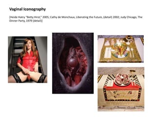 Vaginal Iconography
[Heide Hatry “Betty Hirst,” 2005; Cathy de Monchaux, Liberating the Future, (detail) 2002; Judy Chicago, The
Dinner Party, 1979 (detail)]
 