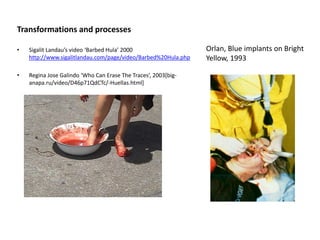 Transformations and processes
• Sigalit Landau’s video ‘Barbed Hula’ 2000
http://www.sigalitlandau.com/page/video/Barbed%20Hula.php
• Regina Jose Galindo ‘Who Can Erase The Traces’, 2003[big-
anapa.ru/video/D46p71QdCTc/-Huellas.html]
Orlan, Blue implants on Bright
Yellow, 1993
 