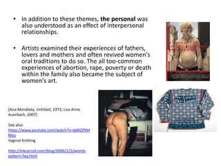 • In addition to these themes, the personal was
also understood as an effect of interpersonal
relationships.
• Artists examined their experiences of fathers,
lovers and mothers and often revived women's
oral traditions to do so. The all too-common
experiences of abortion, rape, poverty or death
within the family also became the subject of
women's art.
[Ana Mendieta, Untitled, 1973; Lisa Anne
Auerbach, 2007]
See also:
https://www.youtube.com/watch?v=q6RZZf6H
Mzo
Vaginal Knitting
http://mkcarroll.com/blog/2006/1/2/womb-
pattern-faq.html
 
