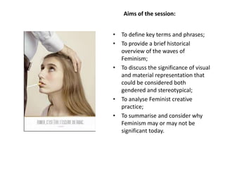 Aims of the session:
• To define key terms and phrases;
• To provide a brief historical
overview of the waves of
Feminism;
• To discuss the significance of visual
and material representation that
could be considered both
gendered and stereotypical;
• To analyse Feminist creative
practice;
• To summarise and consider why
Feminism may or may not be
significant today.
 