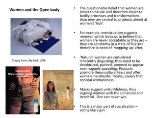 Women and the Open body • The questionable belief that women are
closer to nature and therefore closer to
bodily processes and transformations
than men are central to products aimed at
women’s ‘lack’.
• For example, menstruation suggests
renewal, which leads us to believe that
women are never acceptable as they are –
they are constantly in a state of flux and
therefore in need of ‘mopping up’ after.
• ‘Natural’ women are considered
inherently disgusting; they need to be
deodorized, painted, preened to appear
even vaguely appealing. Products
promote these cultural fears and offer
women inauthentic ‘masks’, covers that
conceal womanliness.
• Masks suggest untruthfulness, thus
aligning women with the unnatural and
deceitful. One can never win.
• This is a major part of socialisation –
acting like a girl.
Tracey Emin, My Bed, 1998
 