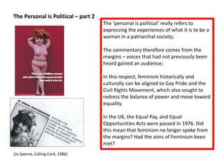 The Personal is Political – part 2
[Jo Spence, Calling Card, 1986]
The ‘personal is political’ really refers to
expressing the experiences of what it is to be a
woman in a patriarchal society;
The commentary therefore comes from the
margins – voices that had not previously been
heard gained an audience;
In this respect, feminism historically and
culturally can be aligned to Gay Pride and the
Civil Rights Movement, which also sought to
redress the balance of power and move toward
equality.
In the UK, the Equal Pay, and Equal
Opportunities Acts were passed in 1976. Did
this mean that feminism no longer spoke from
the margins? Had the aims of Feminism been
met?
 