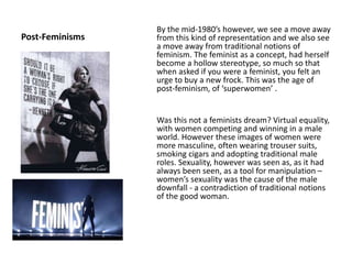 Post-Feminisms
By the mid-1980’s however, we see a move away
from this kind of representation and we also see
a move away from traditional notions of
feminism. The feminist as a concept, had herself
become a hollow stereotype, so much so that
when asked if you were a feminist, you felt an
urge to buy a new frock. This was the age of
post-feminism, of ‘superwomen’ .
Was this not a feminists dream? Virtual equality,
with women competing and winning in a male
world. However these images of women were
more masculine, often wearing trouser suits,
smoking cigars and adopting traditional male
roles. Sexuality, however was seen as, as it had
always been seen, as a tool for manipulation –
women’s sexuality was the cause of the male
downfall - a contradiction of traditional notions
of the good woman.
 