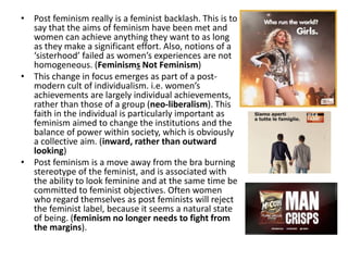 • Post feminism really is a feminist backlash. This is to
say that the aims of feminism have been met and
women can achieve anything they want to as long
as they make a significant effort. Also, notions of a
‘sisterhood’ failed as women’s experiences are not
homogeneous. (Feminisms Not Feminism)
• This change in focus emerges as part of a post-
modern cult of individualism. i.e. women’s
achievements are largely individual achievements,
rather than those of a group (neo-liberalism). This
faith in the individual is particularly important as
feminism aimed to change the institutions and the
balance of power within society, which is obviously
a collective aim. (inward, rather than outward
looking)
• Post feminism is a move away from the bra burning
stereotype of the feminist, and is associated with
the ability to look feminine and at the same time be
committed to feminist objectives. Often women
who regard themselves as post feminists will reject
the feminist label, because it seems a natural state
of being. (feminism no longer needs to fight from
the margins).
 