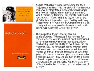 • Angela McRobbie’s work surrounding the teen
magazine, has illustrated the physical manifestation
this new ideology takes. Her conclusion is simple.
This new girl rejects earlier forms of feminism,
whilst remaining feminine, but rejects traditional
romantic narratives. This is to say, that this new
girl’s life is not dependant upon finding and living
happily ever after with a man. Certainly this is a big
money spinner and possibly has more to do with
spending power than with social power.
• The forms that these theories take are
straightforward. This new girl has no need for
romantic narratives, she doesn’t need a boyfriend
to form her identity. She has friends, equality in
relationships and the ability to exert power in the
marketplace. She no longer needs to lavish time
and money on her man, she can spend time and
money on herself through the world of consumer
goods. Of course, consumer goods have always had
a magical quality – buy the product and the magic
rubs off on you – you become part of that dream.
But what are these products? Are they really any
different and is the promise that they offer that of
power?
 