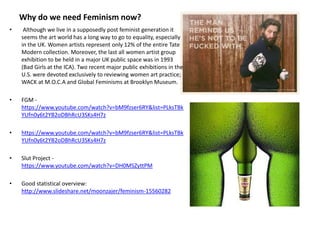 Why do we need Feminism now?
• Although we live in a supposedly post feminist generation it
seems the art world has a long way to go to equality, especially
in the UK. Women artists represent only 12% of the entire Tate
Modern collection. Moreover, the last all women artist group
exhibition to be held in a major UK public space was in 1993
(Bad Girls at the ICA). Two recent major public exhibitions in the
U.S. were devoted exclusively to reviewing women art practice;
WACK at M.O.C.A and Global Feminisms at Brooklyn Museum.
• FGM -
https://www.youtube.com/watch?v=bM9fzser6RY&list=PLksTBk
YUfn0y6t2YB2oDBhRcU3SKs4H7z
• https://www.youtube.com/watch?v=bM9fzser6RY&list=PLksTBk
YUfn0y6t2YB2oDBhRcU3SKs4H7z
• Slut Project -
https://www.youtube.com/watch?v=DH0MSZyttPM
• Good statistical overview:
http://www.slideshare.net/moonzajer/feminism-15560282
 