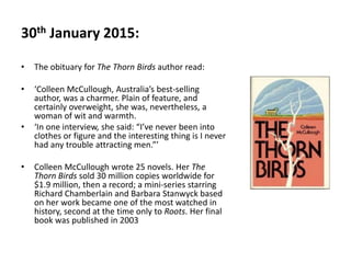 30th January 2015:
• The obituary for The Thorn Birds author read:
• ‘Colleen McCullough, Australia’s best-selling
author, was a charmer. Plain of feature, and
certainly overweight, she was, nevertheless, a
woman of wit and warmth.
• ‘In one interview, she said: “I’ve never been into
clothes or figure and the interesting thing is I never
had any trouble attracting men.”’
• Colleen McCullough wrote 25 novels. Her The
Thorn Birds sold 30 million copies worldwide for
$1.9 million, then a record; a mini-series starring
Richard Chamberlain and Barbara Stanwyck based
on her work became one of the most watched in
history, second at the time only to Roots. Her final
book was published in 2003
 