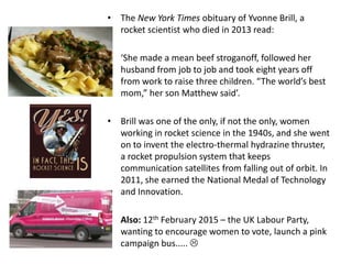 • The New York Times obituary of Yvonne Brill, a
rocket scientist who died in 2013 read:
• ‘She made a mean beef stroganoff, followed her
husband from job to job and took eight years off
from work to raise three children. “The world’s best
mom,” her son Matthew said’.
• Brill was one of the only, if not the only, women
working in rocket science in the 1940s, and she went
on to invent the electro-thermal hydrazine thruster,
a rocket propulsion system that keeps
communication satellites from falling out of orbit. In
2011, she earned the National Medal of Technology
and Innovation.
• Also: 12th February 2015 – the UK Labour Party,
wanting to encourage women to vote, launch a pink
campaign bus..... 
 