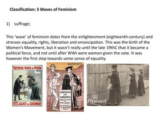 Classification: 3 Waves of Feminism
1) suffrage;
This ‘wave’ of feminism dates from the enlightenment (eighteenth-century) and
stresses equality, rights, liberation and emancipation. This was the birth of the
Women’s Movement, but it wasn’t really until the late 19thC that it became a
political force, and not until after WWI were women given the vote. It was
however the first step towards some sense of equality.
 
