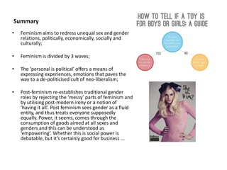 Summary
• Feminism aims to redress unequal sex and gender
relations, politically, economically, socially and
culturally;
• Feminism is divided by 3 waves;
• The ‘personal is political’ offers a means of
expressing experiences, emotions that paves the
way to a de-politicised cult of neo-liberalism;
• Post-feminism re-establishes traditional gender
roles by rejecting the ‘messy’ parts of feminism and
by utilising post-modern irony or a notion of
‘having it all’. Post feminism sees gender as a fluid
entity, and thus treats everyone supposedly
equally. Power, it seems, comes through the
consumption of goods aimed at all sexes and
genders and this can be understood as
‘empowering’. Whether this is social power is
debatable, but it’s certainly good for business ...
 