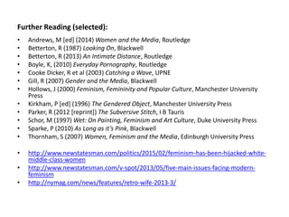 Further Reading (selected):
• Andrews, M [ed] (2014) Women and the Media, Routledge
• Betterton, R (1987) Looking On, Blackwell
• Betterton, R (2013) An Intimate Distance, Routledge
• Boyle, K, (2010) Everyday Pornography, Routledge
• Cooke Dicker, R et al (2003) Catching a Wave, UPNE
• Gill, R (2007) Gender and the Media, Blackwell
• Hollows, J (2000) Feminism, Femininity and Popular Culture, Manchester University
Press
• Kirkham, P [ed] (1996) The Gendered Object, Manchester University Press
• Parker, R (2012 [reprint]) The Subversive Stitch, I B Tauris
• Schor, M (1997) Wet: On Painting, Feminism and Art Culture, Duke University Press
• Sparke, P (2010) As Long as it’s Pink, Blackwell
• Thornham, S (2007) Women, Feminism and the Media, Edinburgh University Press
• http://www.newstatesman.com/politics/2015/02/feminism-has-been-hijacked-white-
middle-class-women
• http://www.newstatesman.com/v-spot/2013/05/five-main-issues-facing-modern-
feminism
• http://nymag.com/news/features/retro-wife-2013-3/
 