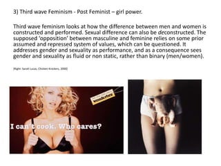 3) Third wave Feminism - Post Feminist – girl power.
Third wave feminism looks at how the difference between men and women is
constructed and performed. Sexual difference can also be deconstructed. The
supposed ‘opposition’ between masculine and feminine relies on some prior
assumed and repressed system of values, which can be questioned. It
addresses gender and sexuality as performance, and as a consequence sees
gender and sexuality as fluid or non static, rather than binary (men/women).
[Right: Sarah Lucas, Chicken Knickers, 2000]
 