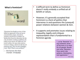 What is Feminism? • A difficult term to define as Feminism
doesn’t really embody a unified set of
beliefs or values.
• However, it’s generally accepted that
Feminism is a form of politics that
intervenes in and questions the (unequal)
power relations between women & men.
• It supports and promotes issues relating to
inequality, legally and critiques
representation that is fundamental to a
Feminist agenda
 