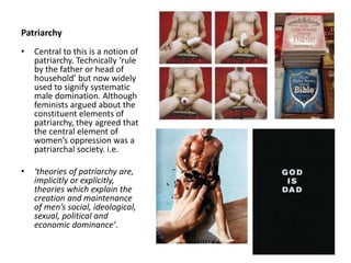 Patriarchy
• Central to this is a notion of
patriarchy. Technically ‘rule
by the father or head of
household’ but now widely
used to signify systematic
male domination. Although
feminists argued about the
constituent elements of
patriarchy, they agreed that
the central element of
women’s oppression was a
patriarchal society. i.e.
• ‘theories of patriarchy are,
implicitly or explicitly,
theories which explain the
creation and maintenance
of men’s social, ideological,
sexual, political and
economic dominance’.
 